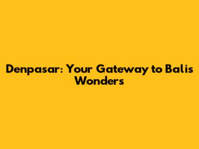 Denpasar: Your Gateway to Bali's Wonders