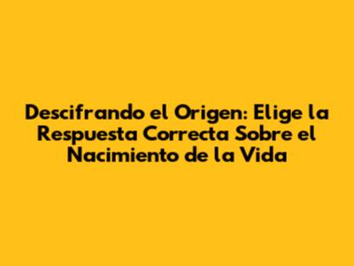 Descifrando el Origen: Elige la Respuesta Correcta Sobre el Nacimiento de la Vida