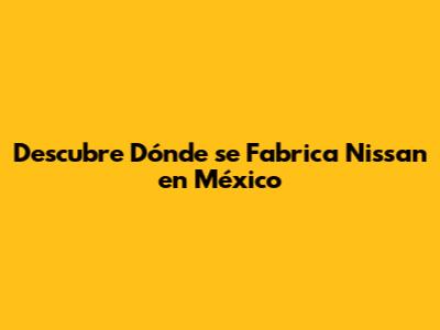 Descubre Dónde se Fabrica Nissan en México