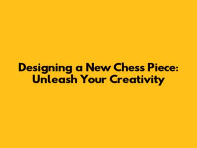 Designing a New Chess Piece: Unleash Your Creativity