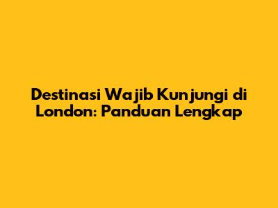 Destinasi Wajib Kunjungi di London: Panduan Lengkap