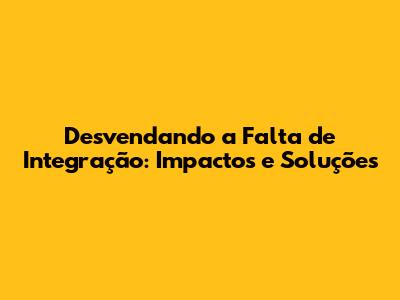 Desvendando a Falta de Integração: Impactos e Soluções