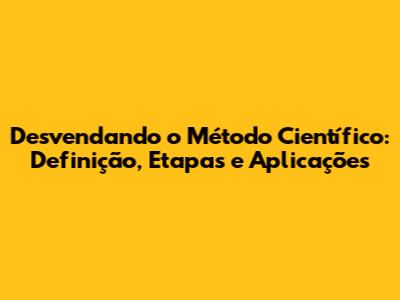 Desvendando o Método Científico: Definição, Etapas e Aplicações