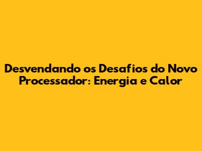 Desvendando os Desafios do Novo Processador: Energia e Calor
