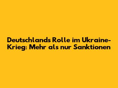 Deutschlands Rolle im Ukraine-Krieg: Mehr als nur Sanktionen