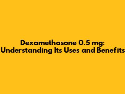 Dexamethasone 0.5 mg: Understanding Its Uses and Benefits