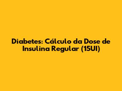 Diabetes: Cálculo da Dose de Insulina Regular (15UI)
