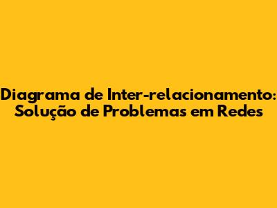 Diagrama de Inter-relacionamento: Solução de Problemas em Redes