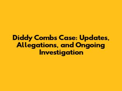 Diddy Combs Case: Updates, Allegations, and Ongoing Investigation