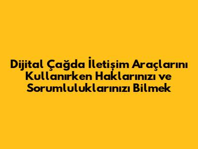 Dijital Çağda İletişim Araçlarını Kullanırken Haklarınızı ve Sorumluluklarınızı Bilmek