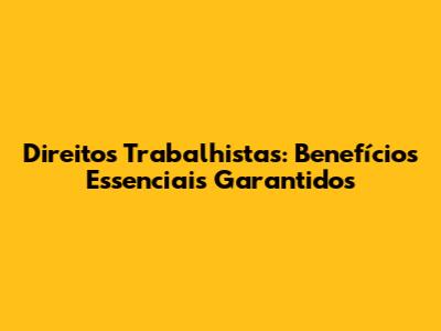 Direitos Trabalhistas: Benefícios Essenciais Garantidos