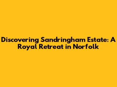 Discovering Sandringham Estate: A Royal Retreat in Norfolk