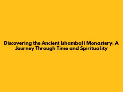 Discovering the Ancient Ishambali Monastery: A Journey Through Time and Spirituality