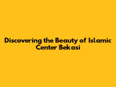 Discovering the Beauty of Islamic Center Bekasi