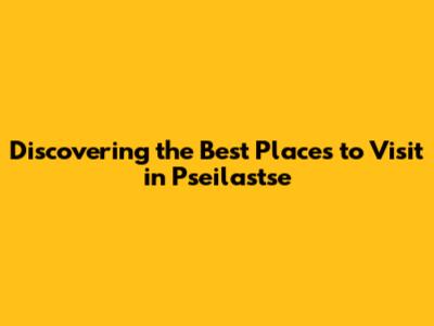 Discovering the Best Places to Visit in Pseilastse