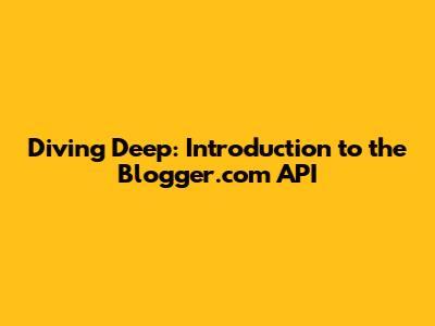 Diving Deep: Introduction to the Blogger.com API