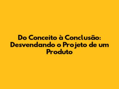 Do Conceito à Conclusão: Desvendando o Projeto de um Produto