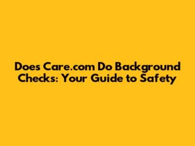 Does Care.com Do Background Checks: Your Guide to Safety