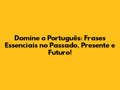 Domine o Português: Frases Essenciais no Passado, Presente e Futuro!