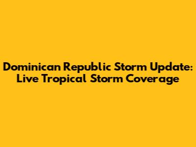Dominican Republic Storm Update: Live Tropical Storm Coverage