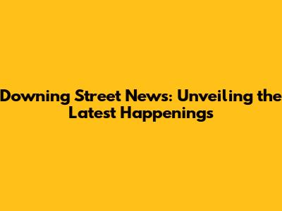 Downing Street News: Unveiling the Latest Happenings