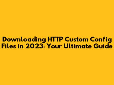 Downloading HTTP Custom Config Files in 2023: Your Ultimate Guide