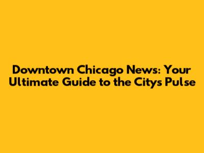 Downtown Chicago News: Your Ultimate Guide to the City's Pulse