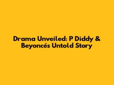 Drama Unveiled: P Diddy & Beyoncé's Untold Story