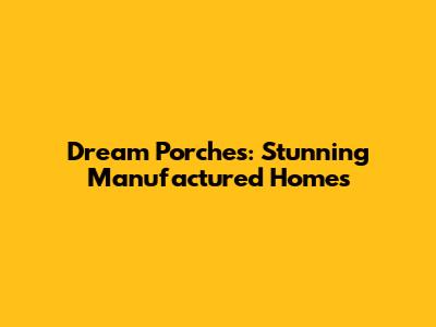 Dream Porches: Stunning Manufactured Homes