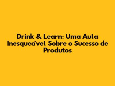 Drink & Learn: Uma Aula Inesquecível Sobre o Sucesso de Produtos