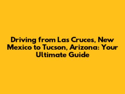 Driving from Las Cruces, New Mexico to Tucson, Arizona: Your Ultimate Guide