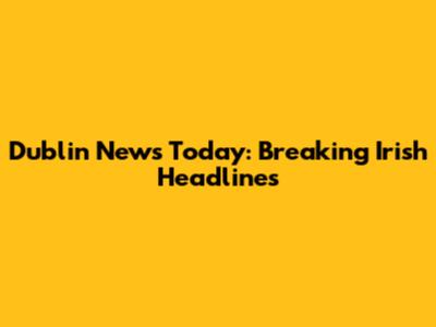Dublin News Today: Breaking Irish Headlines