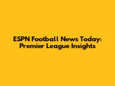 ESPN Football News Today: Premier League Insights