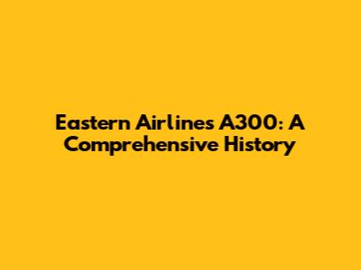 Eastern Airlines A300: A Comprehensive History