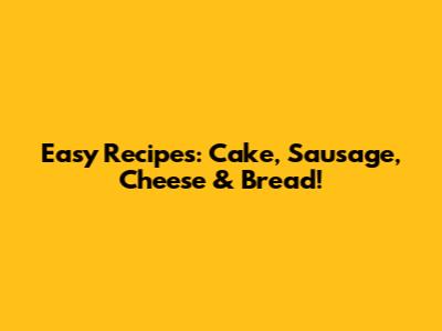 Easy Recipes: Cake, Sausage, Cheese & Bread!