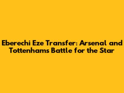 Eberechi Eze Transfer: Arsenal and Tottenham's Battle for the Star