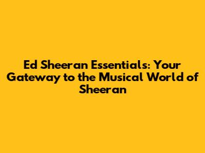 Ed Sheeran Essentials: Your Gateway to the Musical World of Sheeran