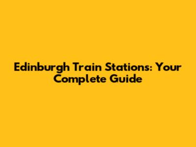 Edinburgh Train Stations: Your Complete Guide