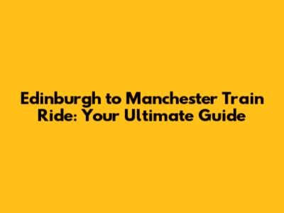 Edinburgh to Manchester Train Ride: Your Ultimate Guide