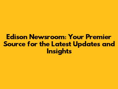 Edison Newsroom: Your Premier Source for the Latest Updates and Insights