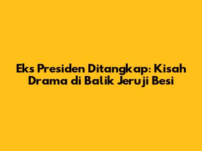 Eks Presiden Ditangkap: Kisah Drama di Balik Jeruji Besi