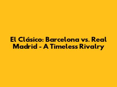 El Clásico: Barcelona vs. Real Madrid - A Timeless Rivalry
