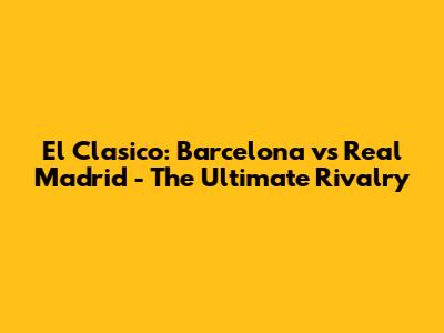 El Clasico: Barcelona vs Real Madrid - The Ultimate Rivalry