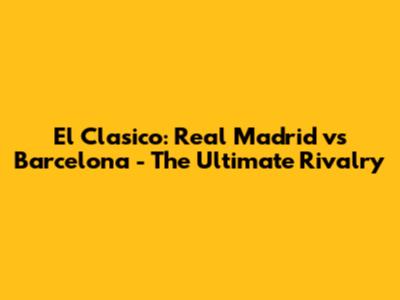 El Clasico: Real Madrid vs Barcelona - The Ultimate Rivalry