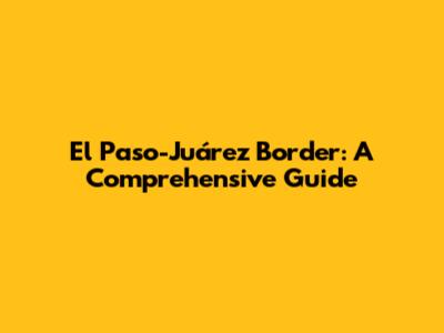 El Paso-Juárez Border: A Comprehensive Guide
