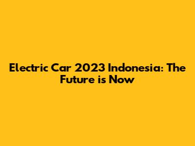 Electric Car 2023 Indonesia: The Future is Now