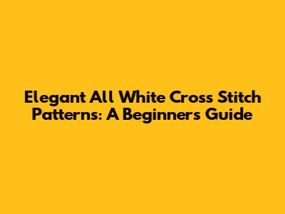 Elegant All White Cross Stitch Patterns: A Beginner's Guide