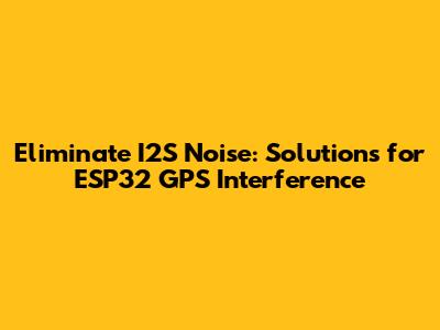 Eliminate I2S Noise: Solutions for ESP32 GPS Interference