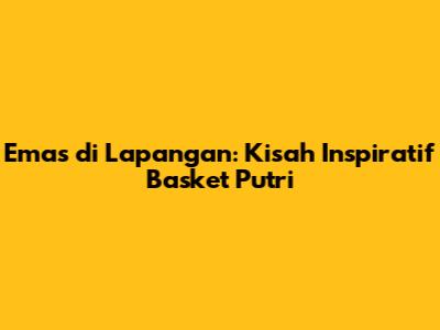 Emas di Lapangan: Kisah Inspiratif Basket Putri