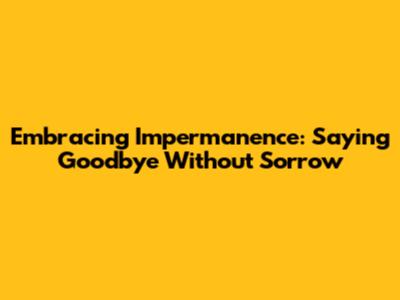Embracing Impermanence: Saying Goodbye Without Sorrow